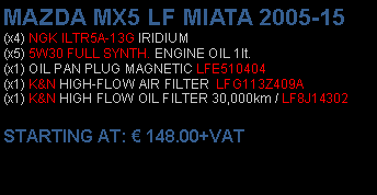 Πλαίσιο κειμένου: MAZDA MX5 LF MIATA 2005-15(x4) NGK ILTR5A-13G IRIDIUM(x5) 5W30 FULL SYNTH. ENGINE OIL 1lt.(x1) OIL PAN PLUG MAGNETIC LFE510404(x1) K&N HIGH-FLOW AIR FILTER  LFG113Z409A(x1) K&N HIGH FLOW OIL FILTER 30,000km / LF8J14302 STARTING AT:  148.00+VAT