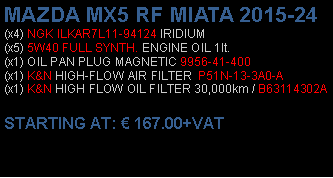 Πλαίσιο κειμένου: MAZDA MX5 RF MIATA 2015-24(x4) NGK ILKAR7L11-94124 IRIDIUM(x5) 5W40 FULL SYNTH. ENGINE OIL 1lt.(x1) OIL PAN PLUG MAGNETIC 9956-41-400(x1) K&N HIGH-FLOW AIR FILTER  P51N-13-3A0-A(x1) K&N HIGH FLOW OIL FILTER 30,000km / B63114302A STARTING AT:  167.00+VAT