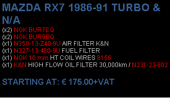 Πλαίσιο κειμένου: MAZDA RX7 1986-91 TURBO & N/A(x2) NGK BUR7EQ(x2) NGK BUR9EQ(x1) N350-13-Z40-9U AIR FILTER K&N(x1) N327-13-480-9U FUEL FILTER(x1) NGK 10 mm HT COIL WIRES 8156(x1) K&N HIGH FLOW OIL FILTER 30,000km / N231-23-802 STARTING AT:  175.00+VAT