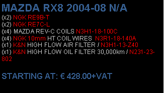 Πλαίσιο κειμένου: MAZDA RX8 2004-08 N/A(x2) NGK RE9B-T(x2) NGK RE7C-L(x4) MAZDA REV-C COILS N3H1-18-100C(x4) NGK 10mm HT COIL WIRES  N3R1-18-140A(x1) K&N HIGH FLOW AIR FILTER / N3H1-13-Z40(x1) K&N HIGH FLOW OIL FILTER 30,000km / N231-23-802 STARTING AT:  428.00+VAT