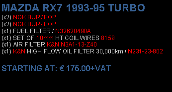 Πλαίσιο κειμένου: MAZDA RX7 1993-95 TURBO(x2) NGK BUR7EQP(x2) NGK BUR9EQP(x1) FUEL FILTER / N32620490A(x1) SET OF 10mm HT COIL WIRES 8159(x1) AIR FILTER K&N N3A1-13-Z40(x1) K&N HIGH FLOW OIL FILTER 30,000km / N231-23-802 STARTING AT:  175.00+VAT